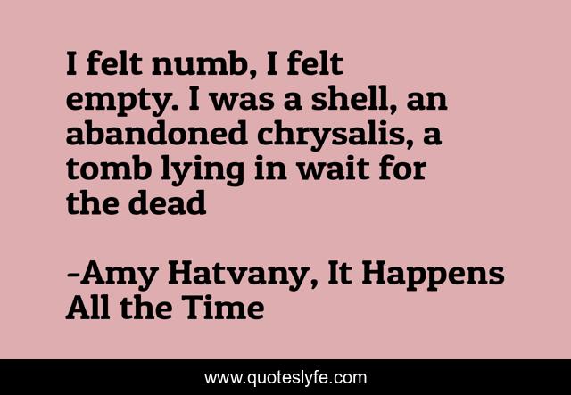 I felt numb, I felt empty. I was a shell, an abandoned chrysalis, a tomb lying in wait for the dead