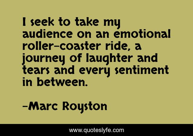 I seek to take my audience on an emotional roller-coaster ride, a journey of laughter and tears and every sentiment in between.