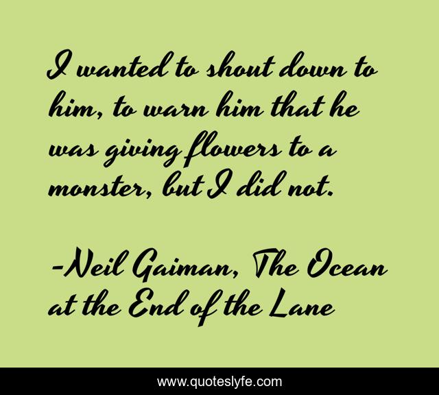I wanted to shout down to him, to warn him that he was giving flowers to a monster, but I did not.