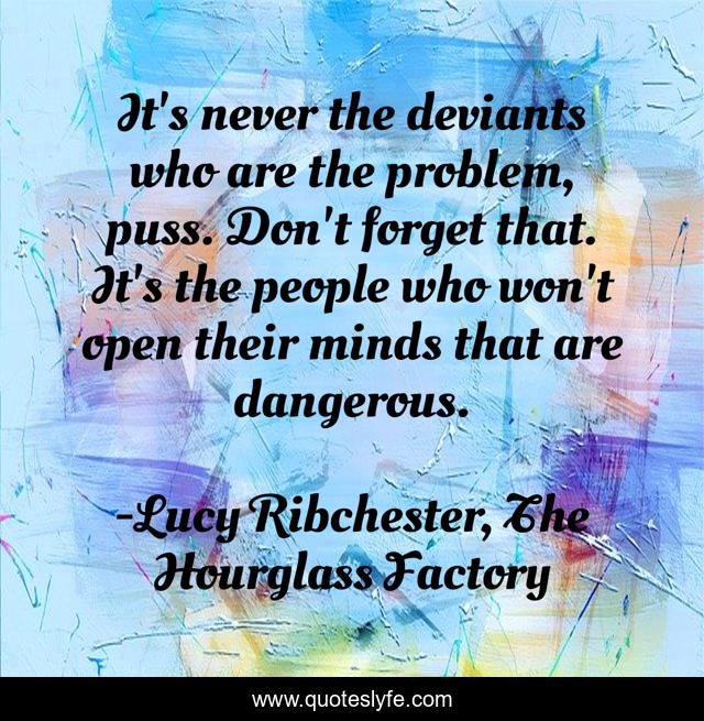It's never the deviants who are the problem, puss. Don't forget that. It's the people who won't open their minds that are dangerous.