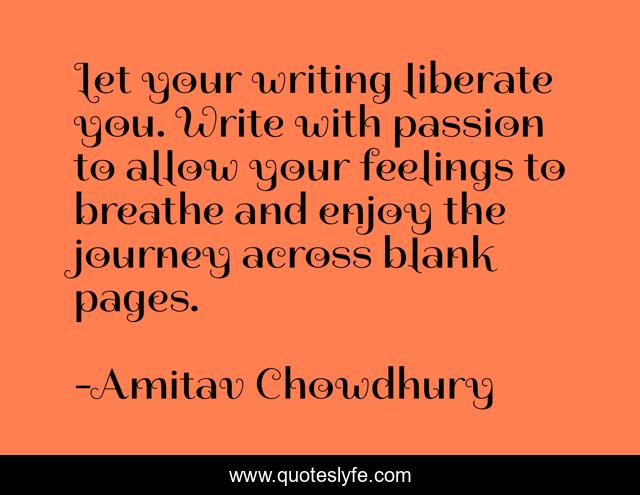 Let your writing liberate you. Write with passion to allow your feelings to breathe and enjoy the journey across blank pages.
