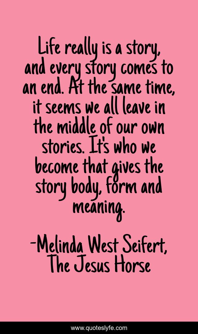 Life really is a story, and every story comes to an end. At the same time, it seems we all leave in the middle of our own stories. It's who we become that gives the story body, form and meaning.