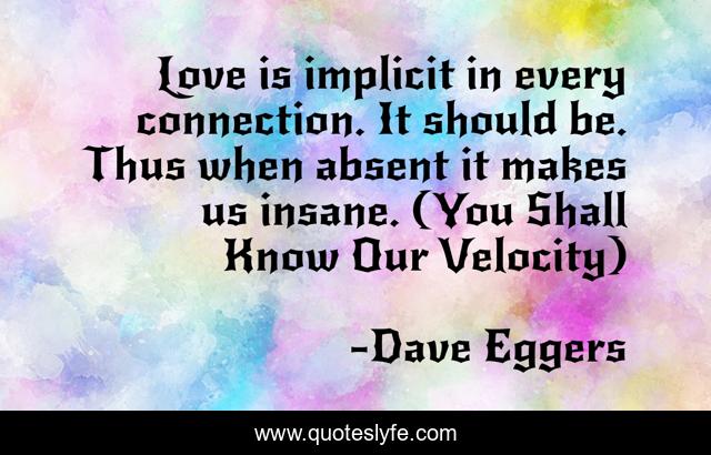 Love is implicit in every connection. It should be. Thus when absent it makes us insane. (You Shall Know Our Velocity)