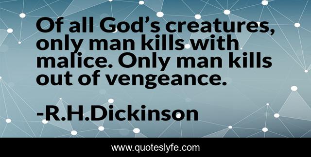 Of all God’s creatures, only man kills with malice. Only man kills out of vengeance.
