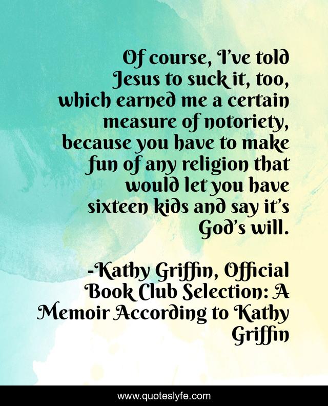 Of course, I’ve told Jesus to suck it, too, which earned me a certain measure of notoriety, because you have to make fun of any religion that would let you have sixteen kids and say it’s God’s will.