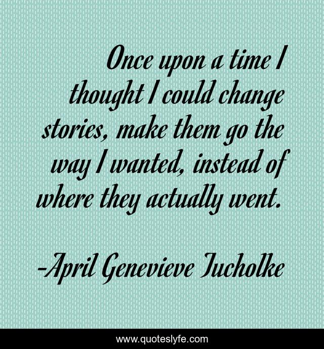 Once upon a time I thought I could change stories, make them go the way I wanted, instead of where they actually went.