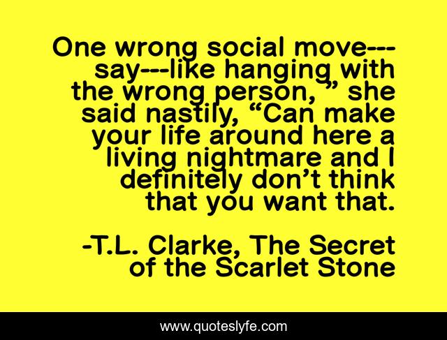 One wrong social move---say---like hanging with the wrong person, ” she said nastily, “Can make your life around here a living nightmare and I definitely don’t think that you want that.