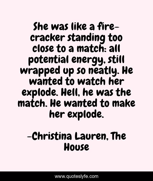 She was like a fire-cracker standing too close to a match: all potential energy, still wrapped up so neatly. He wanted to watch her explode. Hell, he was the match. He wanted to make her explode.