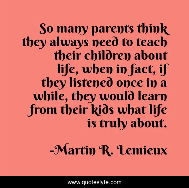 So many parents think they always need to teach their children about life, when in fact, if they listened once in a while, they would learn from their kids what life is truly about.