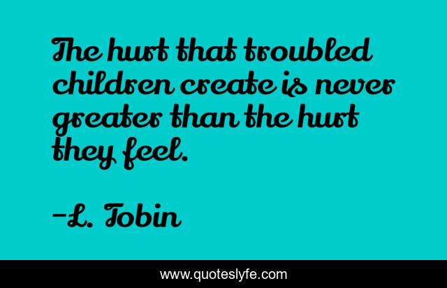 The hurt that troubled children create is never greater than the hurt they feel.
