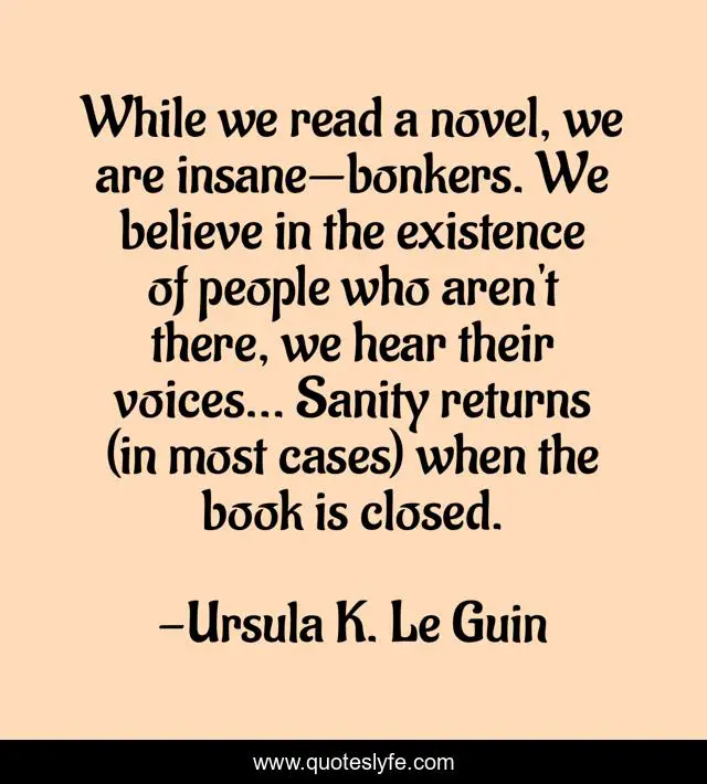 While we read a novel, we are insane—bonkers. We believe in the existence of people who aren't there, we hear their voices... Sanity returns (in most cases) when the book is closed.