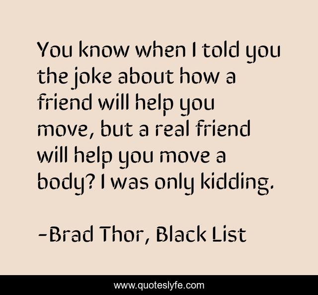 You know when I told you the joke about how a friend will help you move, but a real friend will help you move a body? I was only kidding.