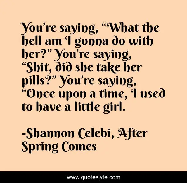 You’re saying, “What the hell am I gonna do with her?” You’re saying, “Shit, did she take her pills?” You’re saying, “Once upon a time, I used to have a little girl.