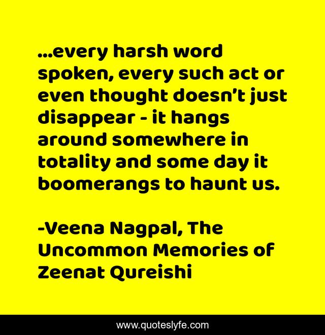 ...every harsh word spoken, every such act or even thought doesn’t just disappear - it hangs around somewhere in totality and some day it boomerangs to haunt us.