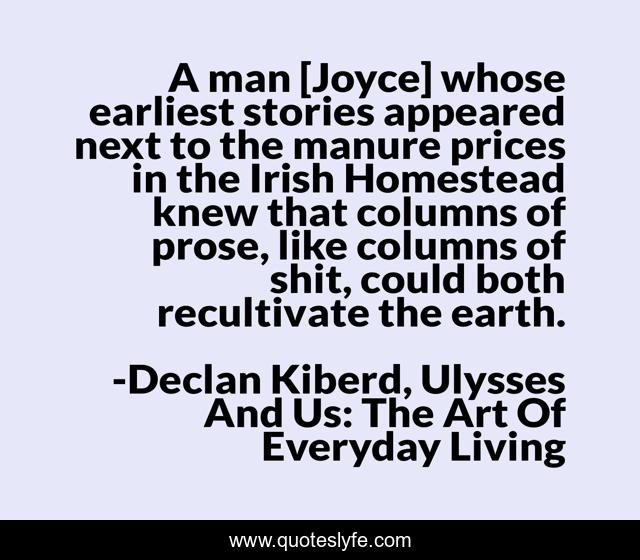 A man [Joyce] whose earliest stories appeared next to the manure prices in the Irish Homestead knew that columns of prose, like columns of shit, could both recultivate the earth.