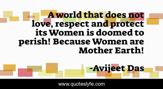 A world that does not love, respect and protect its Women is doomed to perish! Because Women are Mother Earth!