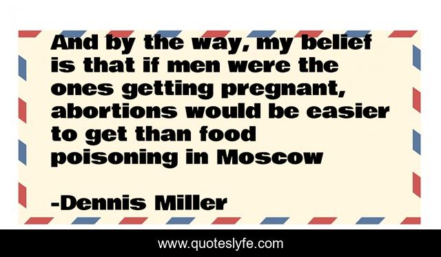 And by the way, my belief is that if men were the ones getting pregnant, abortions would be easier to get than food poisoning in Moscow