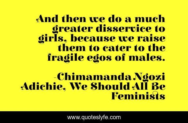And then we do a much greater disservice to girls, because we raise them to cater to the fragile egos of males.