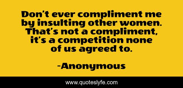 Don’t ever compliment me by insulting other women. That’s not a compliment, it’s a competition none of us agreed to.