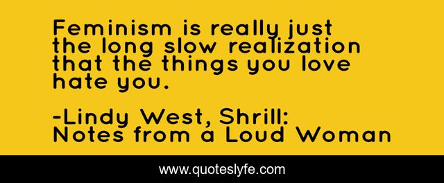 Feminism is really just the long slow realization that the things you love hate you.