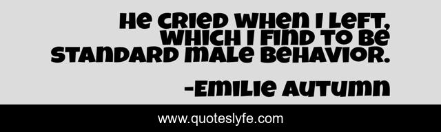He cried when I left, which I find to be standard male behavior.