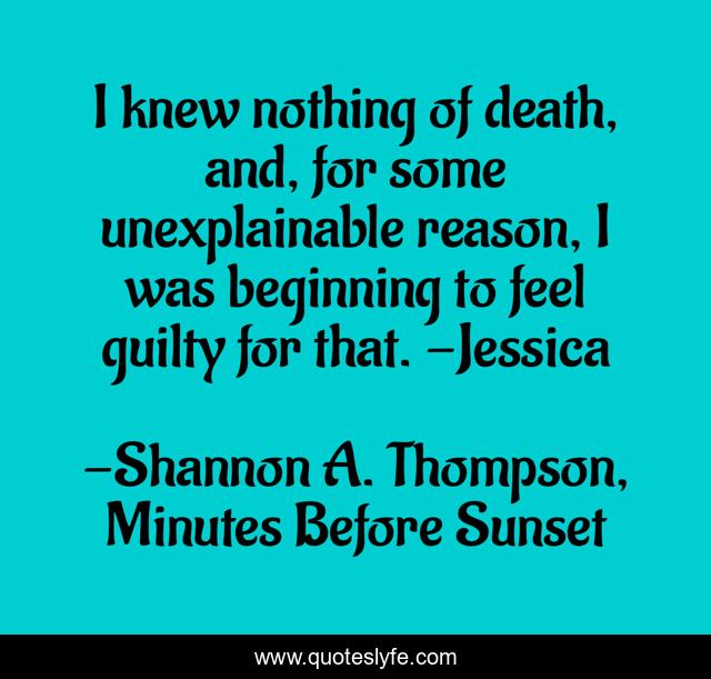 I knew nothing of death, and, for some unexplainable reason, I was beginning to feel guilty for that. -Jessica