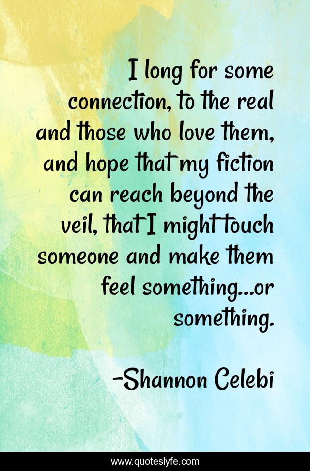 I long for some connection, to the real and those who love them, and hope that my fiction can reach beyond the veil, that I might touch someone and make them feel something…or something.