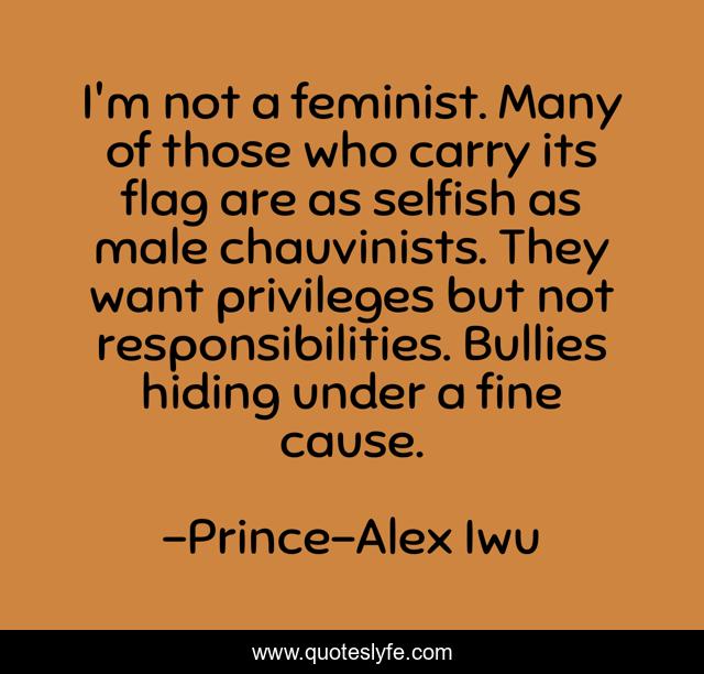 I'm not a feminist. Many of those who carry its flag are as selfish as male chauvinists. They want privileges but not responsibilities. Bullies hiding under a fine cause.