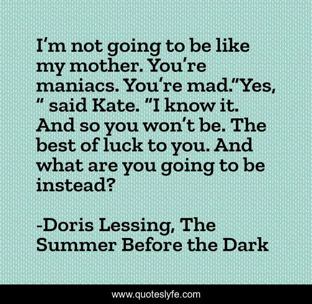 I’m not going to be like my mother. You’re maniacs. You’re mad.“Yes, ” said Kate. “I know it. And so you won’t be. The best of luck to you. And what are you going to be instead?