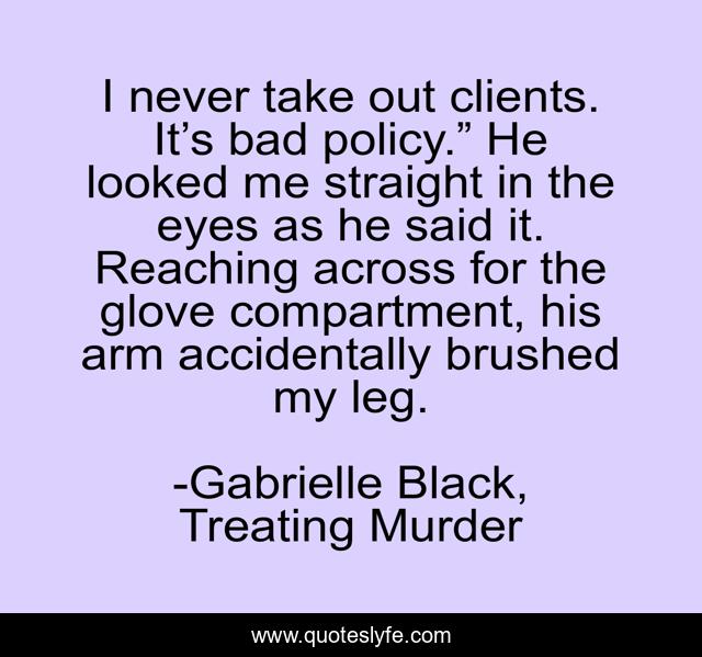 I never take out clients. It’s bad policy.” He looked me straight in the eyes as he said it. Reaching across for the glove compartment, his arm accidentally brushed my leg.