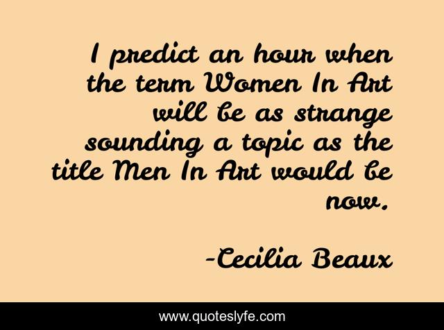 I predict an hour when the term Women In Art will be as strange sounding a topic as the title Men In Art would be now.