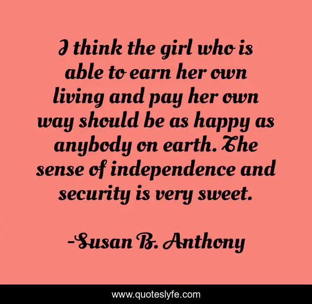 I think the girl who is able to earn her own living and pay her own way should be as happy as anybody on earth. The sense of independence and security is very sweet.