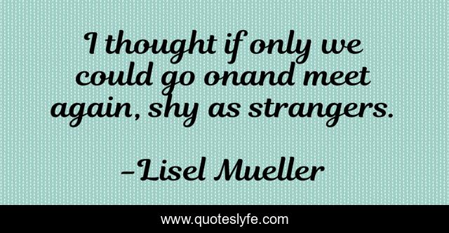 I thought if only we could go onand meet again, shy as strangers.