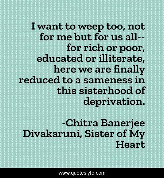 I want to weep too, not for me but for us all--for rich or poor, educated or illiterate, here we are finally reduced to a sameness in this sisterhood of deprivation.
