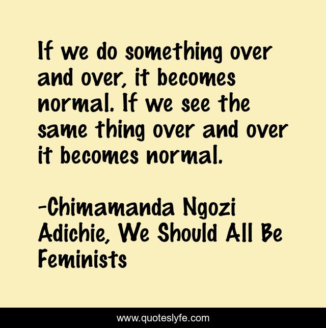 If we do something over and over, it becomes normal. If we see the same thing over and over it becomes normal.