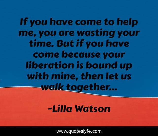 If you have come to help me, you are wasting your time. But if you have come because your liberation is bound up with mine, then let us walk together...