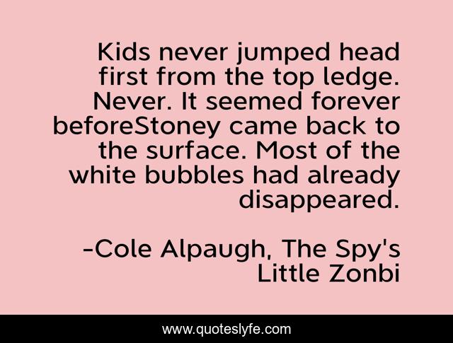 Kids never jumped head first from the top ledge. Never. It seemed forever beforeStoney came back to the surface. Most of the white bubbles had already disappeared.