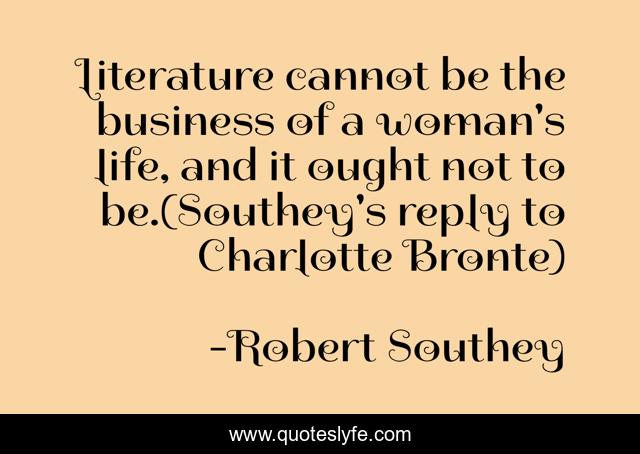 Literature cannot be the business of a woman's life, and it ought not to be.(Southey's reply to Charlotte Bronte)