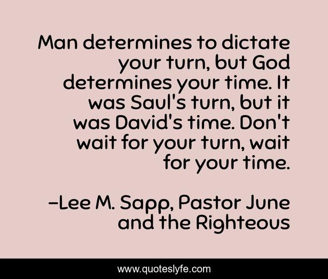 Man determines to dictate your turn, but God determines your time. It was Saul's turn, but it was David's time. Don't wait for your turn, wait for your time.