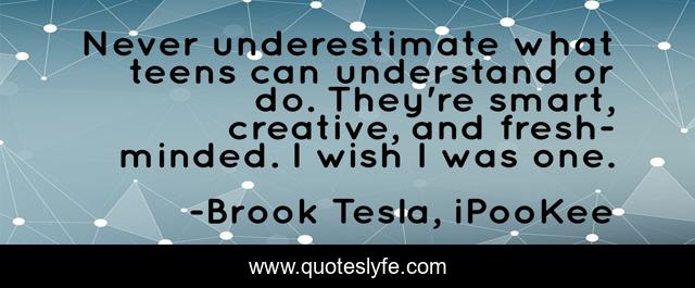 Never underestimate what teens can understand or do. They're smart, creative, and fresh-minded. I wish I was one.