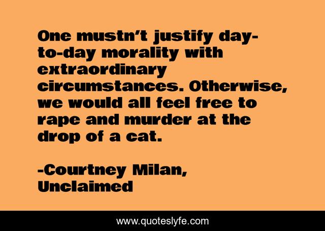 One mustn’t justify day-to-day morality with extraordinary circumstances. Otherwise, we would all feel free to rape and murder at the drop of a cat.