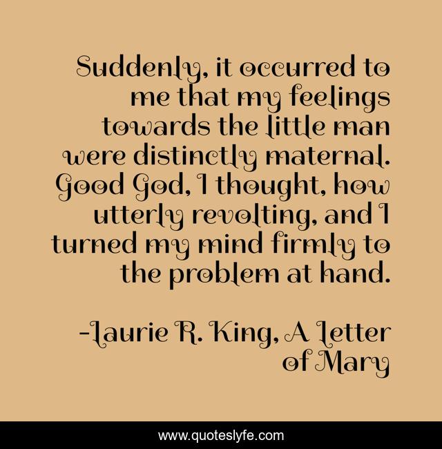 Suddenly, it occurred to me that my feelings towards the little man were distinctly maternal. Good God, I thought, how utterly revolting, and I turned my mind firmly to the problem at hand.