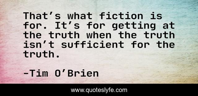 That’s what fiction is for. It’s for getting at the truth when the truth isn’t sufficient for the truth.