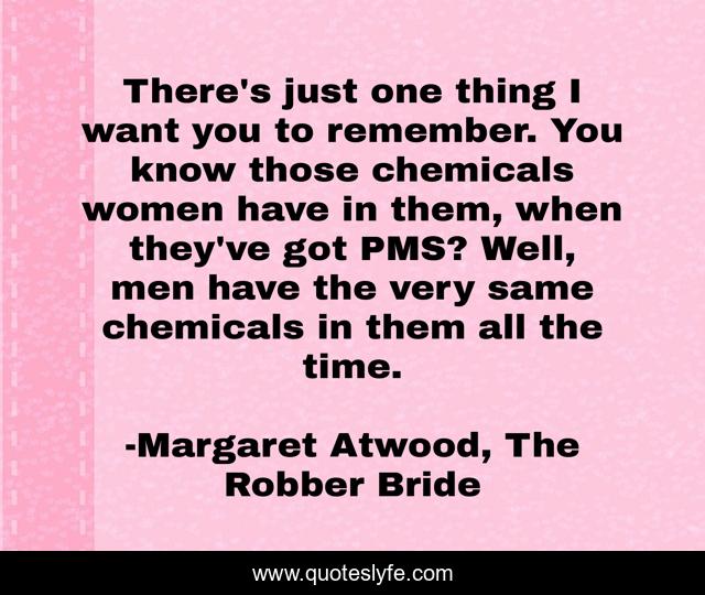 There's just one thing I want you to remember. You know those chemicals women have in them, when they've got PMS? Well, men have the very same chemicals in them all the time.