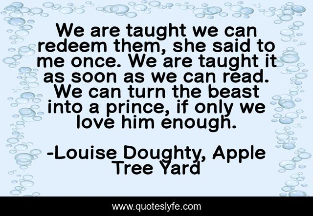 We are taught we can redeem them, she said to me once. We are taught it as soon as we can read. We can turn the beast into a prince, if only we love him enough.
