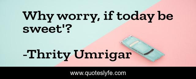 Why worry, if today be sweet'?
