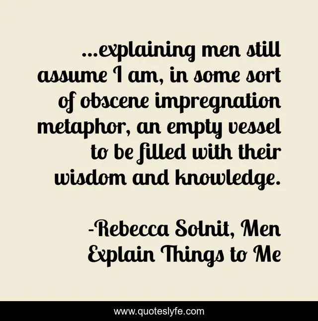 ...explaining men still assume I am, in some sort of obscene impregnation metaphor, an empty vessel to be filled with their wisdom and knowledge.