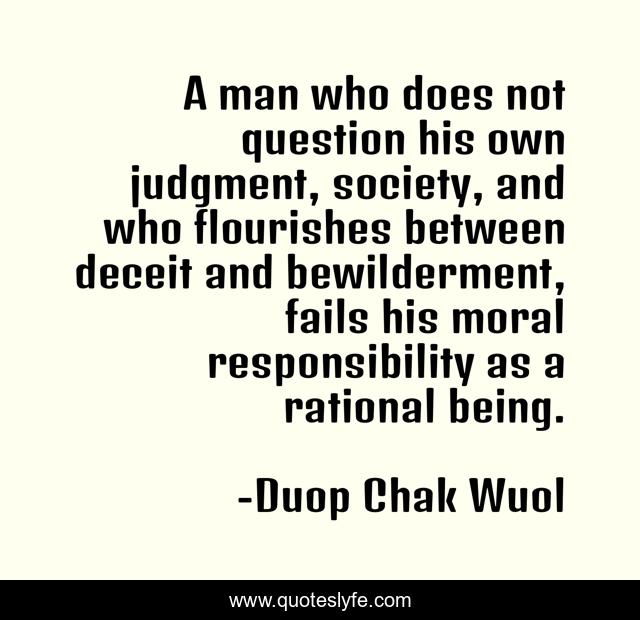 A man who does not question his own judgment, society, and who flourishes between deceit and bewilderment, fails his moral responsibility as a rational being.