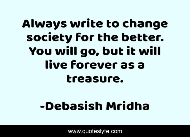 Always write to change society for the better. You will go, but it will live forever as a treasure.