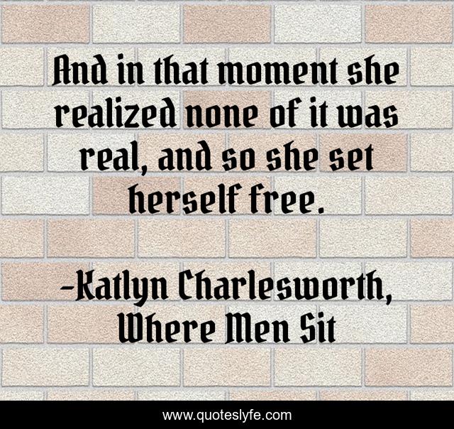 And in that moment she realized none of it was real, and so she set herself free.